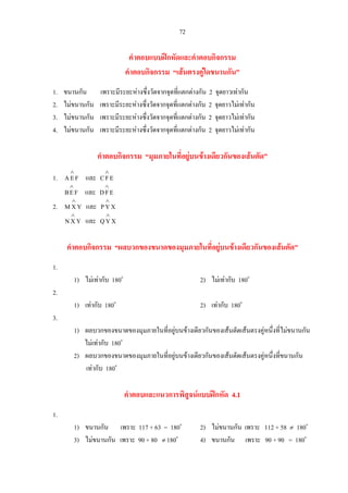72
คําตอบแบบฝกหัดและคําตอบกิจกรรม
คําตอบกิจกรรม “เสนตรงคูใดขนานกัน”
1. ขนานกัน เพราะมีระยะหางซึ่งวัดจากจุดที่แตกตางกัน 2 จุดยาวเทากัน
2. ไมขนานกัน เพราะมีระยะหางซึ่งวัดจากจุดที่แตกตางกัน 2 จุดยาวไมเทากัน
3. ไมขนานกัน เพราะมีระยะหางซึ่งวัดจากจุดที่แตกตางกัน 2 จุดยาวไมเทากัน
4. ไมขนานกัน เพราะมีระยะหางซึ่งวัดจากจุดที่แตกตางกัน 2 จุดยาวไมเทากัน
คําตอบกิจกรรม “มุมภายในที่อยูบนขางเดียวกันของเสนตัด”
1. FEA
∧
และ EFC
∧
FEB
∧
และ EFD
∧
2. YXM
∧
และ XYP
∧
YXN
∧
และ XYQ
∧
คําตอบกิจกรรม “ผลบวกของขนาดของมุมภายในที่อยูบนขางเดียวกันของเสนตัด”
1.
1) ไมเทากับ 180o
2) ไมเทากับ 180o
2.
1) เทากับ 180o
2) เทากับ 180o
3.
1) ผลบวกของขนาดของมุมภายในที่อยูบนขางเดียวกันของเสนตัดเสนตรงคูหนึ่งที่ไมขนานกัน
ไมเทากับ 180o
2) ผลบวกของขนาดของมุมภายในที่อยูบนขางเดียวกันของเสนตัดเสนตรงคูหนึ่งที่ขนานกัน
เทากับ 180o
คําตอบและแนวการพิสูจนแบบฝกหัด 4.1
1.
1) ขนานกัน เพราะ 117 + 63 = 180o
2) ไมขนานกัน เพราะ 112 + 58 ≠ 180o
3) ไมขนานกัน เพราะ 90 + 80 ≠ 180o
4) ขนานกัน เพราะ 90 + 90 = 180o
 