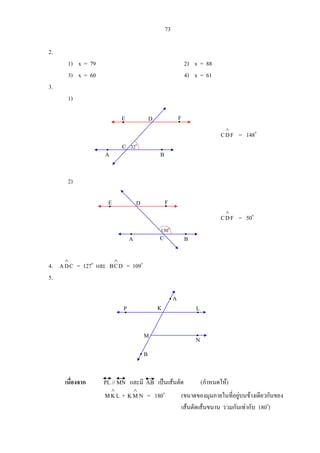 73
2.
1) x = 79 2) x = 88
3) x = 60 4) x = 61
3.
1)
FDC
∧
= 148o
2)
FDC
∧
= 50o
4. CDA
∧
= 127o
และ DCB
∧
= 109o
5.
เนื่องจาก PL // MN และมี AB เปนเสนตัด (กําหนดให)
LKM
∧
+ NMK
∧
= 180o
(ขนาดของมุมภายในที่อยูบนขางเดียวกันของ
เสนตัดเสนขนาน รวมกันเทากับ 180o
)
P
B
N
L
A
M
K
A B
FE D
C 32o
D
130o
CA B
FE
 