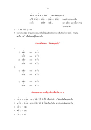 74
NMB
∧
+ NMK
∧
= 180o
(ขนาดของมุมตรง)
จะได NMB
∧
+ NMK
∧
= LKM
∧
+ NMK
∧
(สมบัติของการเทากัน)
ดังนั้น NMB
∧
= LKM
∧
(นํา NMK
∧
มาลบทั้งสองขาง
ของสมการ)
6. x = 90 และ y = 90
7. ขนานกัน เพราะ ถาขนาดของมุมภายในที่อยูบนขางเดียวกันของเสนตัดเสนตรงคูหนึ่ง รวมกัน
เทากับ 180o
แลวเสนตรงคูนั้นขนานกัน
คําตอบกิจกรรม “สํารวจมุมแยง”
1.
1) FEA
∧
และ EFD
∧
FEB
∧
และ EFC
∧
2) FEA
∧
และ EFD
∧
FEB
∧
และ EFC
∧
2.
1) FEA
∧
และ EFD
∧
FEB
∧
และ EFC
∧
2) FEA
∧
และ EFD
∧
FEB
∧
และ EFC
∧
คําตอบและแนวการพิสูจนแบบฝกหัด 4.2 ก
1. BAF
∧
= NBA
∧
เพราะ BN // FM มี AB เปนเสนตัด จะไดมุมแยงมีขนาดเทากัน
2. AEM
∧
= KAE
∧
เพราะ EM // KY มี NB เปนเสนตัด จะไดมุมแยงมีขนาดเทากัน
3. EBO
∧
= 126o
4. ECA
∧
= 131o
5. EDC
∧
= 40o
 