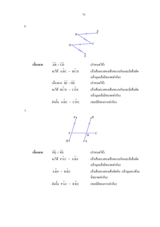 75
6.
เนื่องจาก AB // CD (กําหนดให)
จะได CBA
∧
= DCB
∧
(ถาเสนตรงสองเสนขนานกันและมีเสนตัด
แลวมุมแยงมีขนาดเทากัน)
เนื่องจาก BC //DE (กําหนดให)
จะได DCB
∧
= EDC
∧
(ถาเสนตรงสองเสนขนานกันและมีเสนตัด
แลวมุมแยงมีขนาดเทากัน)
ดังนั้น CBA
∧
= EDC
∧
(สมบัติของการเทากัน)
7.
เนื่องจาก PQ // RS (กําหนดให)
จะได CAP
∧
= SBA
∧
(ถาเสนตรงสองเสนขนานกันและมีเสนตัด
แลวมุมแยงมีขนาดเทากัน)
SBA
∧
= CBR
∧
(ถาเสนตรงสองเสนตัดกัน แลวมุมตรงขาม
มีขนาดเทากัน)
ดังนั้น CAP
∧
= CBR
∧
(สมบัติของการเทากัน)
A
B
CD
E
R
B C
Q S
P
A
 