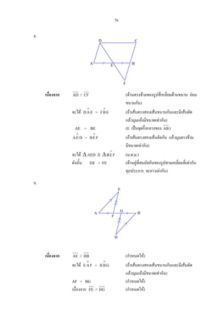 76
8.
เนื่องจาก AD // CF (ดานตรงขามของรูปสี่เหลี่ยมดานขนาน ยอม
ขนานกัน)
จะได EAD
∧
= EBF
∧
(ถาเสนตรงสองเสนขนานกันและมีเสนตัด
แลวมุมแยงมีขนาดเทากัน)
AE = BE (E เปนจุดกึ่งกลางของ AB)
DEA
∧
= FEB
∧
(ถาเสนตรงสองเสนตัดกัน แลวมุมตรงขาม
มีขนาดเทากัน)
จะได ∆ AED ≅ ∆ FEB
∧
(ม.ด.ม.)
ดังนั้น DE = FE (ดานคูที่สมนัยกันของรูปสามเหลี่ยมที่เทากัน
ทุกประการ จะยาวเทากัน)
9.
เนื่องจาก AE // HB (กําหนดให)
จะได FAE
∧
= GBH
∧
(ถาเสนตรงสองเสนขนานกันและมีเสนตัด
แลวมุมแยงมีขนาดเทากัน)
AF = BG (กําหนดให)
เนื่องจาก FE // HG (กําหนดให)
CD
F
E BA
E
F
G
H
BA
 