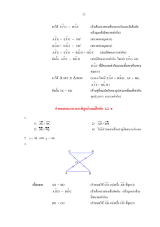 77
จะได GFE
∧
= FGH
∧
(ถาเสนตรงสองเสนขนานกันและมีเสนตัด
แลวมุมแยงมีขนาดเทากัน)
EFA
∧
+ GFE
∧
= 180o
(ขนาดของมุมตรง)
HGB
∧
+ FGH
∧
= 180o
(ขนาดของมุมตรง)
EFA
∧
+ GFE
∧
= HGB
∧
+ FGH
∧
(สมบัติของการเทากัน)
ดังนั้น EFA
∧
= HGB
∧
(สมบัติของการเทากัน โดยนํา GFE
∧
และ
FGH
∧
ที่มีขนาดเทากันมาลบทั้งสองขางของ
สมการ)
จะได ∆ AFE ≅ ∆ BGH (ม.ด.ม.โดยมี FAE
∧
= GBH
∧
, AF = BG,
EFA
∧
= HGB
∧
)
ดังนั้น FE = GH (ดานคูที่สมนัยกันของรูปสามเหลี่ยมที่เทากัน
ทุกประการ จะยาวเทากัน)
คําตอบและแนวการพิสูจนแบบฝกหัด 4.2 ข
1.
1) AE // BC 2) AD// BM
3) SR // PQ 4) ไมมีสวนของเสนตรงคูใดขนานกันเลย
2. x = 98 และ y = 60
3.
เนื่องจาก AO = BO (กําหนดให CD แบงครึ่ง AB ที่จุด O)
DOA
∧
= COB
∧
(ถาเสนตรงสองเสนตัดกัน แลวมุมตรงขาม
มีขนาดเทากัน)
DO = CO (กําหนดให AB แบงครึ่ง CD ที่จุด O)
DA
C B
O
 