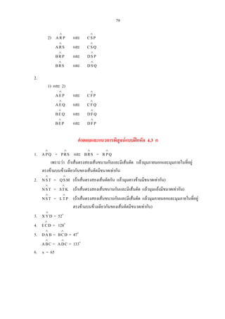 79
2) PRA
∧
และ PSC
∧
SRA
∧
และ QSC
∧
PRB
∧
และ PSD
∧
SRB
∧
และ QSD
∧
2.
1) และ 2)
PEA
∧
และ PFC
∧
QEA
∧
และ QFC
∧
QEB
∧
และ QFD
∧
PEB
∧
และ PFD
∧
คําตอบและแนวการพิสูจนแบบฝกหัด 4.3 ก
1. QPA
∧
= SRP
∧
และ SRB
∧
= QPR
∧
เพราะวา ถาเสนตรงสองเสนขนานกันและมีเสนตัด แลวมุมภายนอกและมุมภายในที่อยู
ตรงขามบนขางเดียวกันของเสนตัดมีขนาดเทากัน
2. TSN
∧
= MSQ
∧
(ถาเสนตรงสองเสนตัดกัน แลวมุมตรงขามมีขนาดเทากัน)
TSN
∧
= KTS
∧
(ถาเสนตรงสองเสนขนานกันและมีเสนตัด แลวมุมแยงมีขนาดเทากัน)
TSN
∧
= PTL
∧
(ถาเสนตรงสองเสนขนานกันและมีเสนตัด แลวมุมภายนอกและมุมภายในที่อยู
ตรงขามบนขางเดียวกันของเสนตัดมีขนาดเทากัน)
3. DYX
∧
= 52o
4. DCE
∧
= 128o
5. BAD
∧
= DCB
∧
= 47o
CBA
∧
= CDA
∧
= 133o
6. x = 65
 