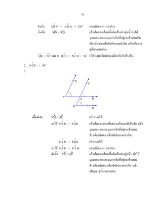 81
ดังนั้น NBA
∧
= QDA
∧
= 130o
(สมบัติของการเทากัน)
นั่นคือ MN // PQ (ถาเสนตรงเสนหนึ่งตัดเสนตรงคูหนึ่งทําให
มุมภายนอกและมุมภายในที่อยูตรงขามบนขาง
เดียวกันของเสนตัดมีขนาดเทากัน แลวเสนตรง
คูนั้นขนานกัน)
QR // NP เพราะ FEQ
∧
= DCN
∧
= 96o
(ใหเหตุผลในทํานองเดียวกันกับขางตน)
2. ECD
∧
= 98o
3.
เนื่องจาก YM // QR (กําหนดให)
จะได MAP
∧
= RQP
∧
(ถาเสนตรงสองเสนขนานกันและมีเสนตัด แลว
มุมภายนอกและมุมภายในที่อยูตรงขามบน
ขางเดียวกันของเสนตัดมีขนาดเทากัน)
MYX
∧
= RQP
∧
(กําหนดให)
จะได MAP
∧
= MYX
∧
(สมบัติของการเทากัน)
ดังนั้น YX // QP (ถาเสนตรงเสนหนึ่งตัดเสนตรงคูหนึ่ง ทําให
มุมภายนอกและมุมภายในที่อยูตรงขามบน
ขางเดียวกันของเสนตัดมีขนาดเทากัน แลว
เสนตรงคูนั้นขนานกัน)
Y
Q R
M
P
X
A
 
