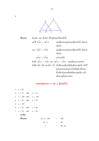 82
4.
เนื่องจาก ∆ ABC และ ∆ DEF เปนรูปสามเหลี่ยมหนาจั่ว
จะได CAB
∧
= ACB
∧
(มุมที่ฐานของรูปสามเหลี่ยมหนาจั่ว มีขนาด
เทากัน)
และ FDE
∧
= DFE
∧
(มุมที่ฐานของรูปสามเหลี่ยมหนาจั่ว มีขนาด
เทากัน)
CAB
∧
= DFE
∧
(กําหนดให)
ดังนั้น CAB
∧
= FDE
∧
และ ACB
∧
= DFE
∧
(สมบัติของการเทากัน)
นั่นคือ AB// DE และBC// EF (ถาเสนตรงเสนหนึ่งตัดเสนตรงคูหนึ่ง ทําให
มุมภายนอกและมุมภายในที่อยูตรงขามบน
ขางเดียวกันของเสนตัดมีขนาดเทากัน แลว
เสนตรงคูนั้นขนานกัน)
คําตอบกิจกรรม “x และ y มีคาเทาไร”
1. x = 48
2. x = 75 และ y = 15
3. x = 130 และ y = 110
4. x = 54 และ y = 78
5. x = 107
6. x = 56 และ y = 68
7. x = 25 และ y = 10
แนวคิด
เนื่องจาก 2x + y + 120 = 180
2x + y = 60
y = 60 – 2x
A D C F
E
B
 