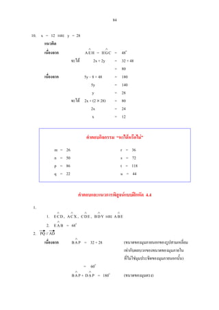 84
10. x = 12 และ y = 28
แนวคิด
เนื่องจาก HEA
∧
= CGH
∧
= 48o
จะได 2x + 2y = 32 + 48
= 80
เนื่องจาก 5y – 8 + 48 = 180
5y = 140
y = 28
จะได 2x + (2 × 28) = 80
2x = 24
x = 12
คําตอบกิจกรรม “หาไดหรือไม”
m = 26 r = 36
n = 50 s = 72
p = 86 t = 118
q = 22 u = 44
คําตอบและแนวการพิสูจนแบบฝกหัด 4.4
1.
1. DCE
∧
, XCA
∧
, EDC
∧
, YDB
∧
และ EBA
∧
2. BAE
∧
= 68o
2. PQ // AD
เนื่องจาก PAB
∧
= 32 + 28 (ขนาดของมุมภายนอกของรูปสามเหลี่ยม
เทากับผลบวกของขนาดของมุมภายใน
ที่ไมใชมุมประชิดของมุมภายนอกนั้น)
= 60o
PAB
∧
+ PAD
∧
= 180o
(ขนาดของมุมตรง)
 