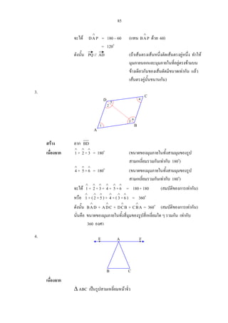 85
จะได PAD
∧
= 180 – 60 (แทน PAB
∧
ดวย 60)
= 120o
ดังนั้น PQ // AD (ถาเสนตรงเสนหนึ่งตัดเสนตรงคูหนึ่ง ทําให
มุมภายนอกและมุมภายในที่อยูตรงขามบน
ขางเดียวกันของเสนตัดมีขนาดเทากัน แลว
เสนตรงคูนั้นขนานกัน)
3.
สราง ลาก BD
เนื่องจาก
∧
1 +
∧
2 +
∧
3 = 180o
(ขนาดของมุมภายในทั้งสามมุมของรูป
สามเหลี่ยมรวมกันเทากับ 180o
)
∧
4 +
∧
5+
∧
6 = 180o
(ขนาดของมุมภายในทั้งสามมุมของรูป
สามเหลี่ยมรวมกันเทากับ 180o
)
จะได
∧
1 +
∧
2 +
∧
3+
∧
4 +
∧
5+
∧
6 = 180+ 180 (สมบัติของการเทากัน)
หรือ
∧
1 + (
∧
2 +
∧
5) +
∧
4 + (
∧
3+
∧
6 ) = 360o
ดังนั้น DAB
∧
+ CDA
∧
+ BCD
∧
+ ABC
∧
= 360o
(สมบัติของการเทากัน)
นั่นคือ ขนาดของมุมภายในทั้งสี่มุมของรูปสี่เหลี่ยมใด ๆ รวมกัน เทากับ
360 องศา
4.
เนื่องจาก
∆ ABC เปนรูปสามเหลี่ยมหนาจั่ว
5
2
1
3 6
4
A
B
C
D
A FE
B C
 
