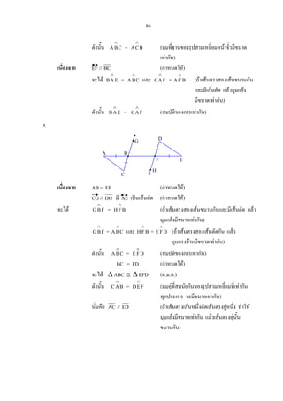 86
ดังนั้น CBA
∧
= BCA
∧
(มุมที่ฐานของรูปสามเหลี่ยมหนาจั่วมีขนาด
เทากัน)
เนื่องจาก EF // BC (กําหนดให)
จะได EAB
∧
= CBA
∧
และ FAC
∧
= BCA
∧
(ถาเสนตรงสองเสนขนานกัน
และมีเสนตัด แลวมุมแยง
มีขนาดเทากัน)
ดังนั้น EAB
∧
= FAC
∧
(สมบัติของการเทากัน)
5.
เนื่องจาก AB = EF (กําหนดให)
CG // DH มี AE เปนเสนตัด (กําหนดให)
จะได FBG
∧
= BFH
∧
(ถาเสนตรงสองเสนขนานกันและมีเสนตัด แลว
มุมแยงมีขนาดเทากัน)
FBG
∧
= CBA
∧
และ BFH
∧
= DFE
∧
(ถาเสนตรงสองเสนตัดกัน แลว
มุมตรงขามมีขนาดเทากัน)
ดังนั้น CBA
∧
= DFE
∧
(สมบัติของการเทากัน)
BC = FD (กําหนดให)
จะได ∆ ABC ≅ ∆ EFD (ด.ม.ด.)
ดังนั้น BAC
∧
= FED
∧
(มุมคูที่สมนัยกันของรูปสามเหลี่ยมที่เทากัน
ทุกประการ จะมีขนาดเทากัน)
นั่นคือ AC // ED (ถาเสนตรงเสนหนึ่งตัดเสนตรงคูหนึ่ง ทําให
มุมแยงมีขนาดเทากัน แลวเสนตรงคูนั้น
ขนานกัน)
F E
DG
BA
C
H
 