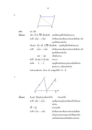 87
6.
สราง ลาก BD
เนื่องจาก AB// CD มี BD เปนเสนตัด (สมบัติของรูปสี่เหลี่ยมดานขนาน)
จะได DBA
∧
= BDC
∧
(ถาเสนตรงสองเสนขนานกันและมีเสนตัด แลว
มุมแยงมีขนาดเทากัน)
เนื่องจาก AD// BC มี BD เปนเสนตัด (สมบัติรูปสี่เหลี่ยมดานขนาน)
จะได BDA
∧
= DBC
∧
(ถาเสนตรงสองเสนขนานกันและมีเสนตัด แลว
มุมแยงมีขนาดเทากัน)
BD = DB (เปนดานรวม)
ดังนั้น ∆ ABD ≅ ∆ CDB (ม.ด.ม.)
นั่นคือ
∧
A =
∧
C (มุมคูที่สมนัยกันของรูปสามเหลี่ยมที่เทากัน
ทุกประการ จะมีขนาดเทากัน)
ในทํานองเดียวกัน ถาลาก AC จะพิสูจนไดวา
∧
B =
∧
D
7.
เนื่องจาก ∆ ABC เปนรูปสามเหลี่ยมหนาจั่ว (กําหนดให)
จะได CBA
∧
= CAB
∧
(มุมที่ฐานของรูปสามเหลี่ยมหนาจั่วมีขนาด
เทากัน)
CE // AB (กําหนดให)
จะได DCE
∧
= CBA
∧
(ถาเสนตรงสองเสนขนานกันและมีเสนตัด
แลวมุมภายนอกและมุมภายในที่อยูตรงขาม
บนขางเดียวกันของเสนตัดมีขนาดเทากัน)
B
D
A
C
E
D
A
B C
 