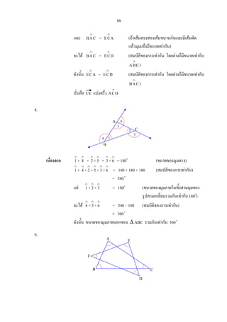 88
และ CAB
∧
= ACE
∧
(ถาเสนตรงสองเสนขนานกันและมีเสนตัด
แลวมุมแยงมีขนาดเทากัน)
จะได CAB
∧
= DCE
∧
(สมบัติของการเทากัน โดยตางก็มีขนาดเทากับ
CBA
∧
)
ดังนั้น ACE
∧
= DCE
∧
(สมบัติของการเทากัน โดยตางก็มีขนาดเทากับ
CAB
∧
)
นั่นคือ CE แบงครึ่ง DCA
∧
8.
เนื่องจาก
∧
1 +
∧
4 =
∧
2 +
∧
5 =
∧
3+
∧
6 = 180o
(ขนาดของมุมตรง)
∧
1 +
∧
4 +
∧
2 +
∧
5+
∧
3+
∧
6 = 180 + 180 + 180 (สมบัติของการเทากัน)
= 540o
แต
∧
1 +
∧
2 +
∧
3 = 180o
(ขนาดของมุมภายในทั้งสามมุมของ
รูปสามเหลี่ยมรวมกันเทากับ 180o
)
จะได
∧
4 +
∧
5+
∧
6 = 540 – 180 (สมบัติของการเทากัน)
= 360o
ดังนั้น ขนาดของมุมภายนอกของ ∆ ABC รวมกันเทากับ 360o
9.
C
B
A
3
6
2
5
14
E
B
D
C
F
A
 