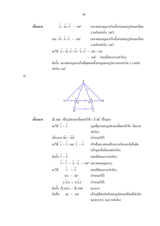 89
เนื่องจาก
∧
A +
∧
B+
∧
C = 180o
(ขนาดของมุมภายในทั้งสามของรูปสามเหลี่ยม
รวมกันเทากับ 180o
)
และ
∧
D+
∧
E+
∧
F = 180o
(ขนาดของมุมภายในทั้งสามของรูปสามเหลี่ยม
รวมกันเทากับ 180o
)
จะได
∧
A +
∧
B+
∧
C+
∧
D+
∧
E+
∧
F = 180 + 180
= 360o
(สมบัติของการเทากัน)
ดังนั้น ขนาดของมุมภายในที่จุดยอดทั้งหกมุมของรูปดาวหกแฉกใด ๆ รวมกัน
เทากับ 360o
10.
เนื่องจาก ∆ ABC เปนรูปสามเหลี่ยมหนาจั่ว มี BC เปนฐาน
จะได
∧
1 =
∧
2 (มุมที่ฐานของรูปสามเหลี่ยมหนาจั่ว มีขนาด
เทากัน)
เนื่องจาก BC// ED (กําหนดให)
จะได
∧
1 =
∧
3 และ
∧
2 =
∧
4 (ถาเสนตรงสองเสนขนานกันและมีเสนตัด
แลวมุมแยงมีขนาดเทากัน)
ดังนั้น
∧
3 =
∧
4 (สมบัติของการเทากัน)
∧
3 +
∧
5 =
∧
4 +
∧
6 = 180o
(ขนาดของมุมตรง)
จะได
∧
5 =
∧
6 (สมบัติของการเทากัน)
EG = DF (กําหนดให)
GAE
∧
= FAD
∧
(กําหนดให)
ดังนั้น ∆ AEG = ∆ ADF (ม.ม.ด.)
นั่นคือ AE = AD (ดานคูที่สมนัยกันของรูปสามเหลี่ยมที่เทากัน
ทุกประการ จะยาวเทากัน)
1
A
DE 5 6
B C
FG
2
43
 