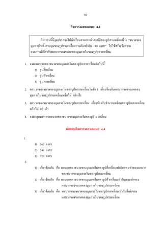 92
กิจกรรมเสนอแนะ 4.4
กิจกรรมนี้มีจุดประสงคใหนักเรียนสามารถนําสมบัติของรูปสามเหลี่ยมที่วา “ขนาดของ
มุมภายในทั้งสามมุมของรูปสามเหลี่ยมรวมกันเทากับ 180 องศา” ไปใชสรางขอความ
คาดการณเกี่ยวกับผลบวกของขนาดของมุมภายในของรูปหลายเหลี่ยม
1. จงหาผลบวกของขนาดของมุมภายในของรูปหลายเหลี่ยมตอไปนี้
1) รูปสี่เหลี่ยม
2) รูปหาเหลี่ยม
3) รูปหกเหลี่ยม
2. ผลบวกของขนาดของมุมภายในของรูปหลายเหลี่ยมในขอ 1 เกี่ยวของกับผลบวกของขนาดของ
มุมภายในของรูปสามเหลี่ยมหรือไม อยางไร
3. ผลบวกของขนาดของมุมภายในของรูปหลายเหลี่ยม เกี่ยวของกับจํานวนเหลี่ยมของรูปหลายเหลี่ยม
หรือไม อยางไร
4. จงหาสูตรการหาผลบวกของขนาดของมุมภายในของรูป n เหลี่ยม
คําตอบกิจกรรมเสนอแนะ 4.4
1.
1) 360 องศา
2) 540 องศา
3) 720 องศา
2.
1) เกี่ยวของกัน คือ ผลบวกของขนาดของมุมภายในของรูปสี่เหลี่ยมเทากับสองเทาของผลบวก
ของขนาดของมุมภายในของรูปสามเหลี่ยม
2) เกี่ยวของกัน คือ ผลบวกของขนาดของมุมภายในของรูปหาเหลี่ยมเทากับสามเทาของ
ผลบวกของขนาดของมุมภายในของรูปสามเหลี่ยม
3) เกี่ยวของกัน คือ ผลบวกของขนาดของมุมภายในของรูปหกเหลี่ยมเทากับสี่เทาของ
ผลบวกของขนาดของมุมภายในของรูปสามเหลี่ยม
 