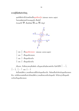 66
ความรูเพิ่มเติมสําหรับครู
มุมแยงที่กลาวถึงในบทเรียนเปนมุมแยงภายใน (alternate interior angles)
ในทางคณิตศาสตรกําหนดมุมแยง เปนดังนี้
กําหนดให EF เปนเสนตัด AB และ CD ดังรูป
∧
2 และ
∧
8 เปนมุมแยงภายนอก (alternate exterior angles)
∧
1 และ
∧
7 เปนมุมแยงภายนอก
∧
3 และ
∧
5 เปนมุมแยงภายใน
∧
4 และ
∧
6 เปนมุมแยงภายใน
เนื่องจาก ถาเสนตรงสองเสนตัดกัน แลวมุมตรงขามมีขนาดเทากัน จึงทําใหได
∧
1 =
∧
3 ,
∧
2 =
∧
4 ,
∧
5 =
∧
7 และ
∧
6 =
∧
8
ดังนั้นสมบัติตาง ๆ ของเสนขนานที่เกี่ยวกับมุมแยงภายใน จึงยังคงเปนจริงสําหรับมุมแยงภายนอก
ดวย หนังสือหลายเลมเมื่อกลาวถึงสมบัติตาง ๆ ของเสนขนานเกี่ยวกับมุมแยง จึงไมระบุวาเปนมุมแยง
ภายในหรือมุมแยงภายนอก
1
8
A
B
DC
2
43
7
56
E
F
 