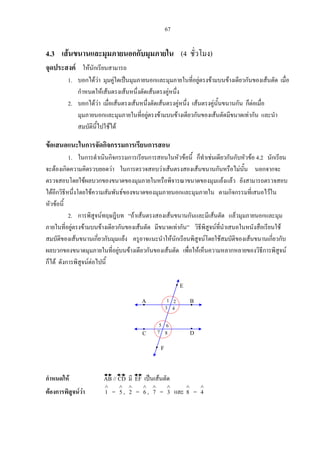 67
4.3 เสนขนานและมุมภายนอกกับมุมภายใน (4 ชั่วโมง)
จุดประสงค ใหนักเรียนสามารถ
1. บอกไดวา มุมคูใดเปนมุมภายนอกและมุมภายในที่อยูตรงขามบนขางเดียวกันของเสนตัด เมื่อ
กําหนดใหเสนตรงเสนหนึ่งตัดเสนตรงคูหนึ่ง
2. บอกไดวา เมื่อเสนตรงเสนหนึ่งตัดเสนตรงคูหนึ่ง เสนตรงคูนั้นขนานกัน ก็ตอเมื่อ
มุมภายนอกและมุมภายในที่อยูตรงขามบนขางเดียวกันของเสนตัดมีขนาดเทากัน และนํา
สมบัตินี้ไปใชได
ขอเสนอแนะในการจัดกิจกรรมการเรียนการสอน
1. ในการดําเนินกิจกรรมการเรียนการสอนในหัวขอนี้ ก็ทําเชนเดียวกันกับหัวขอ 4.2 นักเรียน
จะตองเกิดความคิดรวบยอดวา ในการตรวจสอบวาเสนตรงสองเสนขนานกันหรือไมนั้น นอกจากจะ
ตรวจสอบโดยใชผลบวกของขนาดของมุมภายในหรือพิจารณาขนาดของมุมแยงแลว ยังสามารถตรวจสอบ
ไดอีกวิธีหนึ่งโดยใชความสัมพันธของขนาดของมุมภายนอกและมุมภายใน ตามกิจกรรมที่เสนอไวใน
หัวขอนี้
2. การพิสูจนทฤษฎีบท “ถาเสนตรงสองเสนขนานกันและมีเสนตัด แลวมุมภายนอกและมุม
ภายในที่อยูตรงขามบนขางเดียวกันของเสนตัด มีขนาดเทากัน” วิธีพิสูจนที่นําเสนอในหนังสือเรียนใช
สมบัติของเสนขนานเกี่ยวกับมุมแยง ครูอาจแนะนําใหนักเรียนพิสูจนโดยใชสมบัติของเสนขนานเกี่ยวกับ
ผลบวกของขนาดมุมภายในที่อยูบนขางเดียวกันของเสนตัด เพื่อใหเห็นความหลากหลายของวิธีการพิสูจน
ก็ได ดังการพิสูจนตอไปนี้
กําหนดให AB // CD มี EF เปนเสนตัด
ตองการพิสูจนวา
∧
1 =
∧
5 ,
∧
2 =
∧
6 ,
∧
7 =
∧
3 และ
∧
8 =
∧
4
1
8
A B
DC
2
43
7
5 6
E
F
 