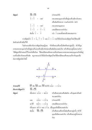 68
พิสูจน AB // CD (กําหนดให)
∧
5 +
∧
3 = 180o
(ขนาดของมุมภายในที่อยูบนขางเดียวกันของ
เสนตัดเสนขนาน รวมกันเทากับ 180o
)
∧
1 +
∧
3 = 180o
(ขนาดของมุมตรง)
∧
1 +
∧
3 =
∧
5 +
∧
3 (สมบัติของการเทากัน)
ดังนั้น
∧
1 =
∧
5 (นํา
∧
3 มาลบทั้งสองขางของสมการ)
การพิสูจนวา
∧
2 =
∧
6 ,
∧
7 =
∧
3 และ
∧
8 =
∧
4 อาจใหนักเรียนลองพิสูจนโดยใชสมบัติ
ดังตัวอยางขางตนก็ได
ในทํานองเดียวกันการพิสูจนทฤษฎีบท “ถาเสนตรงเสนหนึ่งตัดเสนตรงคูหนึ่ง ทําใหมุม
ภายนอกและมุมภายในที่อยูตรงขามบนขางเดียวกันของเสนตัดมีขนาดเทากัน แลวเสนตรงคูนั้นขนานกัน”
วิธีพิสูจนที่นําเสนอไวในหนังสือเรียน ใชสมบัติของเสนขนานเกี่ยวกับผลบวกของขนาดของมุมภายในที่อยู
บนขางเดียวกันของเสนตัด ครูอาจแนะนําใหนักเรียนพิสูจนโดยใชสมบัติของเสนขนานเกี่ยวกับมุมแยง
ดังการพิสูจนตอไปนี้
กําหนดให EF ตัด AB และ CD ทําให EXA
∧
= XYC
∧
ตองการพิสูจนวา AB // CD
พิสูจน เนื่องจาก EXA
∧
= YXB
∧
(ถาเสนตรงสองเสนตัดกัน แลวมุมตรงขามมี
ขนาดเทากัน)
และ EXA
∧
= XYC
∧
(กําหนดให)
จะได YXB
∧
= XYC
∧
(สมบัติของการเทากัน)
เนื่องจาก YXB
∧
และ XYC
∧
เปนมุมแยงที่มีขนาดเทากัน
ดังนั้น AB // CD (ถาเสนตรงเสนหนึ่งตัดเสนตรงคูหนึ่ง ทําให
มุมแยงมีขนาดเทากัน แลวเสนตรงคูนั้นขนาน
กัน)
A B
DC
Y
X
E
F
 