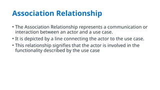 Association Relationship
• The Association Relationship represents a communication or
interaction between an actor and a use case.
• It is depicted by a line connecting the actor to the use case.
• This relationship signifies that the actor is involved in the
functionality described by the use case
 