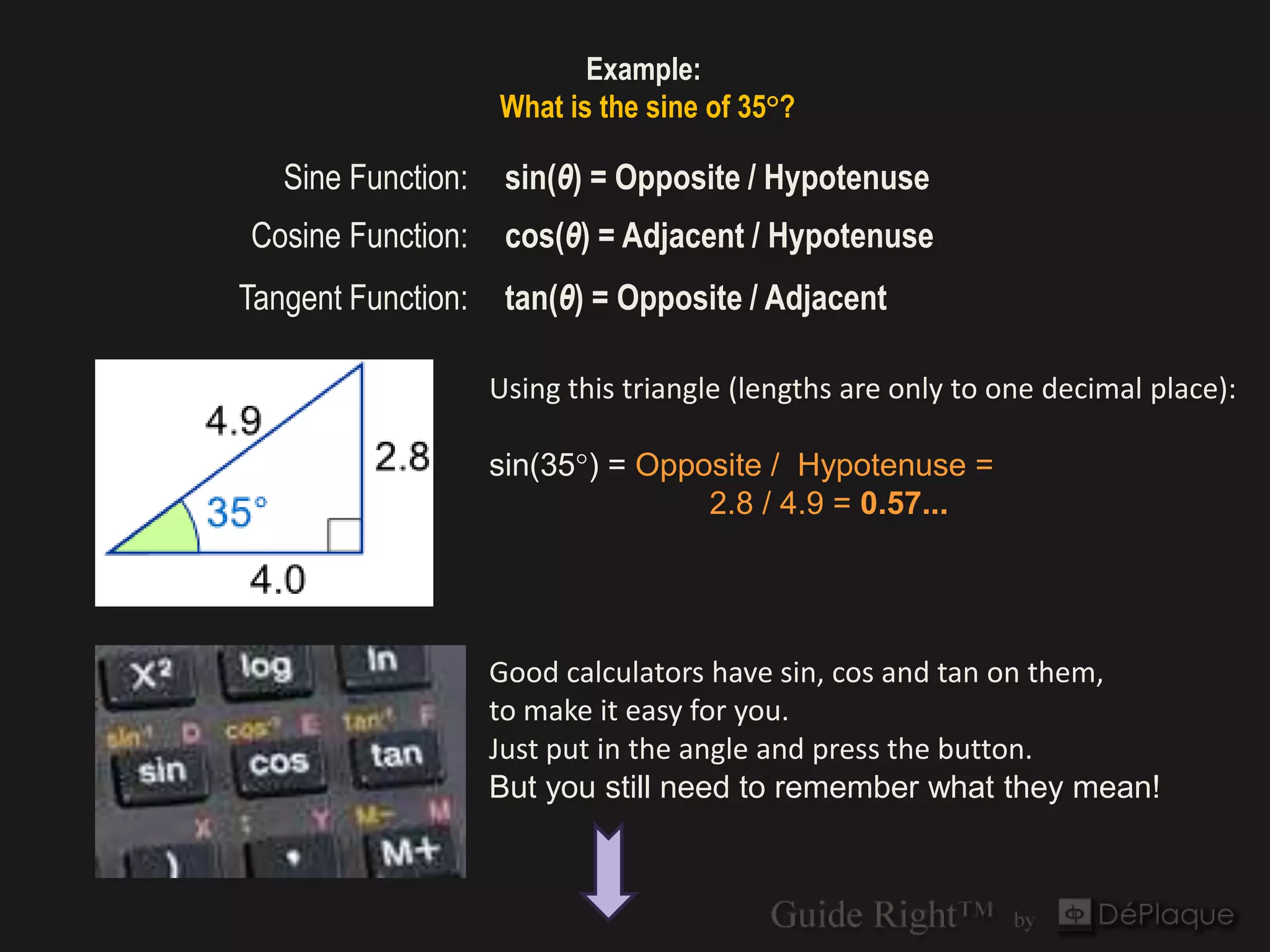 Example:
                    What is the sine of 35°?

   Sine Function:    sin(θ) = Opposite / Hypotenuse
Cosine Function:     cos(θ) = Adjacent / Hypotenuse
Tangent Function:    tan(θ) = Opposite / Adjacent

                    Using this triangle (lengths are only to one decimal place):

                    sin(35°) = Opposite / Hypotenuse =
                                   2.8 / 4.9 = 0.57...




                    Good calculators have sin, cos and tan on them,
                    to make it easy for you.
                    Just put in the angle and press the button.
                    But you still need to remember what they mean!
 