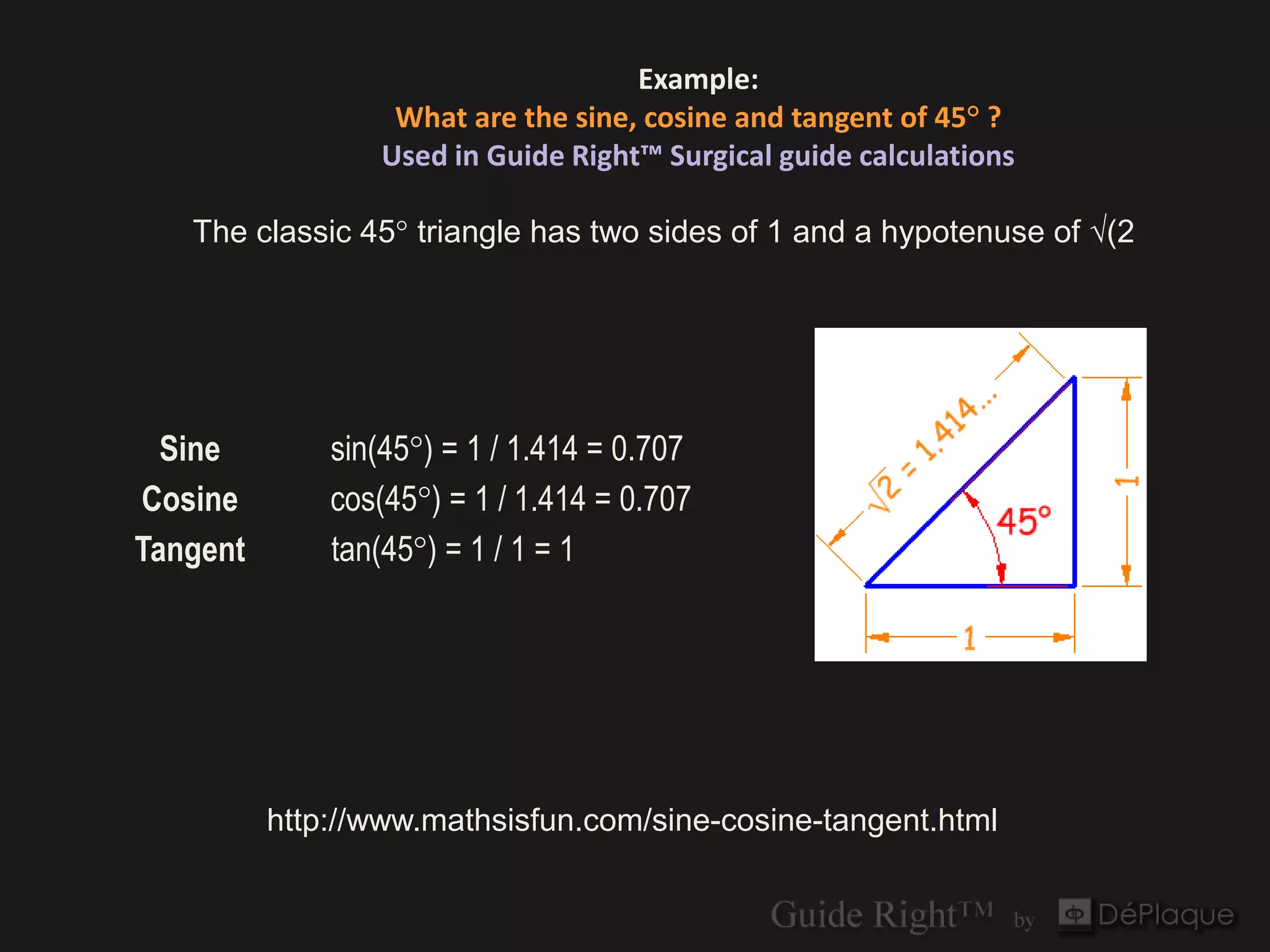 Example:
                  What are the sine, cosine and tangent of 45° ?
                 Used in Guide Right™ Surgical guide calculations

   The classic 45° triangle has two sides of 1 and a hypotenuse of √(2




  Sine        sin(45°) = 1 / 1.414 = 0.707
Cosine        cos(45°) = 1 / 1.414 = 0.707
Tangent       tan(45°) = 1 / 1 = 1




          http://www.mathsisfun.com/sine-cosine-tangent.html
 