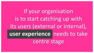 If your organisation
is to start catching up with
its users (external or internal),
user experience needs to take
centre stage
 
