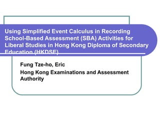 Using Simplified Event Calculus in Recording School-Based Assessment (SBA) Activities for Liberal Studies in Hong Kong Diploma of Secondary Education (HKDSE) Fung Tze-ho, Eric Hong Kong Examinations and Assessment Authority 