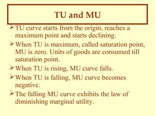 TU and MU
 TU curve starts from the origin, reaches a
maximum point and starts declining.
 When TU is maximum, called saturation point,
MU is zero. Units of goods are consumed till
saturation point.
 When TU is rising, MU curve falls.
 When TU is falling, MU curve becomes
negative.
 The falling MU curve exhibits the law of
diminishing marginal utility.

 