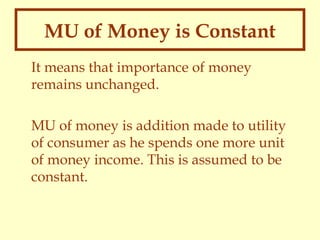 MU of Money is Constant
It means that importance of money
remains unchanged.
MU of money is addition made to utility
of consumer as he spends one more unit
of money income. This is assumed to be
constant.

 