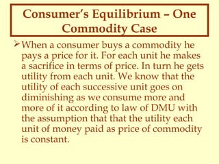 Consumer’s Equilibrium – One
Commodity Case
 When a consumer buys a commodity he
pays a price for it. For each unit he makes
a sacrifice in terms of price. In turn he gets
utility from each unit. We know that the
utility of each successive unit goes on
diminishing as we consume more and
more of it according to law of DMU with
the assumption that that the utility each
unit of money paid as price of commodity
is constant.

 