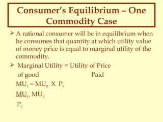 Consumer’s Equilibrium – One
Commodity Case
 A rational consumer will be in equilibrium when
he consumes that quantity at which utility value
of money price is equal to marginal utility of the
commodity.
 Marginal Utility = Utility of Price
of good
Paid
MUX = MUM X PX
MUX = MUM
PX

 