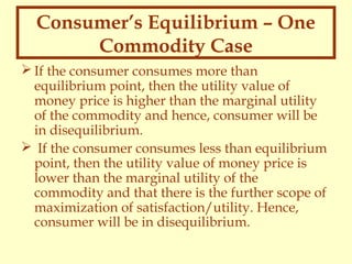 Consumer’s Equilibrium – One
Commodity Case
 If the consumer consumes more than
equilibrium point, then the utility value of
money price is higher than the marginal utility
of the commodity and hence, consumer will be
in disequilibrium.
 If the consumer consumes less than equilibrium
point, then the utility value of money price is
lower than the marginal utility of the
commodity and that there is the further scope of
maximization of satisfaction/utility. Hence,
consumer will be in disequilibrium.

 