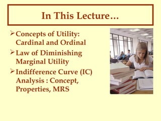 In This Lecture…
 Concepts of Utility:
Cardinal and Ordinal
 Law of Diminishing
Marginal Utility
 Indifference Curve (IC)
Analysis : Concept,
Properties, MRS

 