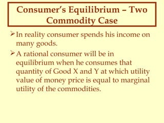 Consumer’s Equilibrium – Two
Commodity Case
 In reality consumer spends his income on
many goods.
 A rational consumer will be in
equilibrium when he consumes that
quantity of Good X and Y at which utility
value of money price is equal to marginal
utility of the commodities.

 