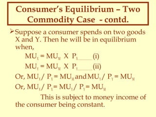 Consumer’s Equilibrium – Two
Commodity Case - contd.
 Suppose a consumer spends on two goods
X and Y. Then he will be in equilibrium
when,
MUX = MUM X PX ……………… (i)
MUY = MUM X PY………………. (ii)
Or, MUX / PX = MUM and MUY / PY = MUM
Or, MUX / PX = MUY / PY = MUM
This is subject to money income of
the consumer being constant.

 