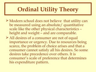 Ordinal Utility Theory
 Modern school does not believe that utility can
be measured using an absolute/ quantitative
scale like the other physical characteristics –
height and weight – and are comparable.
 All desires of a consumer are not of equal
importance or urgency. Due to resources being
scarce, the problem of choice arises and that a
consumer cannot satisfy all his desires. So some
desires take precedence over others. It is
consumer’s scale of preference that determines
his expenditure pattern.

 