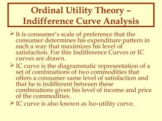 Ordinal Utility Theory –
Indifference Curve Analysis
 It is consumer’s scale of preference that the
consumer determines his expenditure pattern in
such a way that maximizes his level of
satisfaction. For this Indifference Curves or IC
curves are drawn.
 IC curve is the diagrammatic representation of a
set of combinations of two commodities that
offers a consumer same level of satisfaction and
that he is indifferent between these
combinations given his level of income and price
of the commodities.
 IC curve is also known as Iso-utility curve.

 