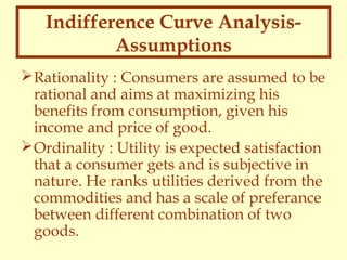 Indifference Curve AnalysisAssumptions
 Rationality : Consumers are assumed to be
rational and aims at maximizing his
benefits from consumption, given his
income and price of good.
 Ordinality : Utility is expected satisfaction
that a consumer gets and is subjective in
nature. He ranks utilities derived from the
commodities and has a scale of preferance
between different combination of two
goods.

 
