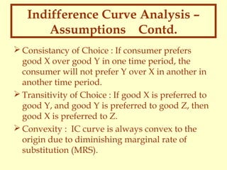 Indifference Curve Analysis –
Assumptions Contd.
 Consistancy of Choice : If consumer prefers
good X over good Y in one time period, the
consumer will not prefer Y over X in another in
another time period.
 Transitivity of Choice : If good X is preferred to
good Y, and good Y is preferred to good Z, then
good X is preferred to Z.
 Convexity : IC curve is always convex to the
origin due to diminishing marginal rate of
substitution (MRS).

 