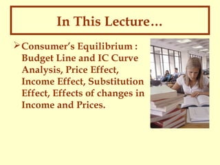 In This Lecture…
 Consumer’s Equilibrium :
Budget Line and IC Curve
Analysis, Price Effect,
Income Effect, Substitution
Effect, Effects of changes in
Income and Prices.

 