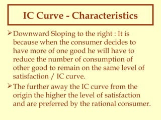 IC Curve - Characteristics
 Downward Sloping to the right : It is
because when the consumer decides to
have more of one good he will have to
reduce the number of consumption of
other good to remain on the same level of
satisfaction / IC curve.
 The further away the IC curve from the
origin the higher the level of satisfaction
and are preferred by the rational consumer.

 