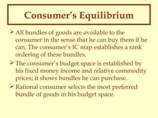 Consumer’s Equilibrium
 All bundles of goods are available to the
consumer in the sense that he can buy them if he
can. The consumer’s IC map establishes a rank
ordering of these bundles.
 The consumer’s budget space is established by
his fixed money income and relative commodity
prices; it shows bundles he can purchase.
 Rational consumer selects the most preferred
bundle of goods in his budget space.

 