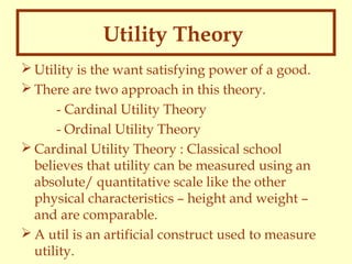 Utility Theory
 Utility is the want satisfying power of a good.
 There are two approach in this theory.
- Cardinal Utility Theory
- Ordinal Utility Theory
 Cardinal Utility Theory : Classical school
believes that utility can be measured using an
absolute/ quantitative scale like the other
physical characteristics – height and weight –
and are comparable.
 A util is an artificial construct used to measure
utility.

 