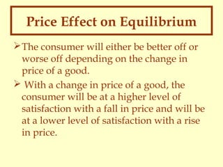 Price Effect on Equilibrium
 The consumer will either be better off or
worse off depending on the change in
price of a good.
 With a change in price of a good, the
consumer will be at a higher level of
satisfaction with a fall in price and will be
at a lower level of satisfaction with a rise
in price.

 