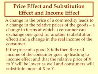 Price Effect and Substitution
Effect and Income Effect
A change in the price of a commodity leads to
a change in the relative prices of the goods – a
change in terms at which a consumer can
exchange one good for another (substitution
effect) and a change in the real income of the
consumer.
If the price of a good X falls then the real
income of the consumer goes up leading to
income effect and that the relative price of X
to Y will be lower as well and consumers will
substitute more of X to Y.

 