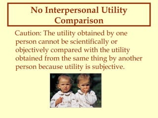No Interpersonal Utility
Comparison
Caution: The utility obtained by one
person cannot be scientifically or
objectively compared with the utility
obtained from the same thing by another
person because utility is subjective.

 
