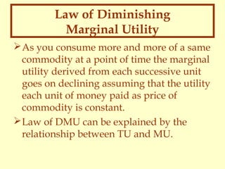 Law of Diminishing
Marginal Utility
 As you consume more and more of a same
commodity at a point of time the marginal
utility derived from each successive unit
goes on declining assuming that the utility
each unit of money paid as price of
commodity is constant.
 Law of DMU can be explained by the
relationship between TU and MU.

 