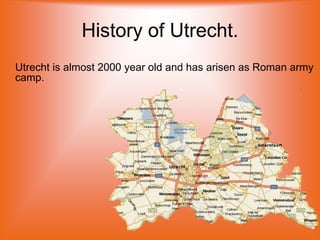 History of Utrecht.
Utrecht is almost 2000 year old and has arisen as Roman army
camp.
 