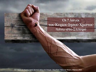 Οι 7 λόγοι
του Κυρίου Ιησού Χριστού
πάνω στο Σταυρό
Οι 7 λόγοι του Κυρίου Ιηςοφ Χριςτοφ πάνω ςτο Σταυρό - Περιοδικό «Προσ την Νίκην», Μάρτιοσ 2010
 