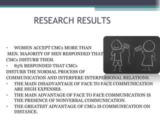 RESEARCH RESULTS
• WOMEN ACCEPT CMCs MORE THAN
MEN. MAJORITY OF MEN RESPONDED THAT
CMCs DISTURB THEM.
• 83% RESPONDED THAT CMCs
DISTURB THE NORMAL PROCESS OF
COMMUNICATION AND INTERFERE INTERPERSONAL RELATIONS.
• THE MAIN DISADVANTAGE OF FACE TO FACE COMMUNICATION
ARE HIGH EXPENSES.
• THE MAIN ADVANTAGE OF FACE TO FACE COMMUNICATION IS
THE PRESENCE OF NONVERBAL COMMUNICATION.
• THE GREATEST ADVANTAGE OF CMCs IS COMMUNICATION ON
DISTANCE.
 
