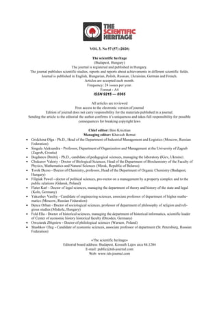 VOL 3, No 57 (57) (2020)
The scientific heritage
(Budapest, Hungary)
The journal is registered and published in Hungary.
The journal publishes scientific studies, reports and reports about achievements in different scientific fields.
Journal is published in English, Hungarian, Polish, Russian, Ukrainian, German and French.
Articles are accepted each month.
Frequency: 24 issues per year.
Format - A4
ISSN 9215 — 0365
All articles are reviewed
Free access to the electronic version of journal
Edition of journal does not carry responsibility for the materials published in a journal.
Sending the article to the editorial the author confirms it’s uniqueness and takes full responsibility for possible
consequences for breaking copyright laws
Chief editor: Biro Krisztian
Managing editor: Khavash Bernat
• Gridchina Olga - Ph.D., Head of the Department of Industrial Management and Logistics (Moscow, Russian
Federation)
• Singula Aleksandra - Professor, Department of Organization and Management at the University of Zagreb
(Zagreb, Croatia)
• Bogdanov Dmitrij - Ph.D., candidate of pedagogical sciences, managing the laboratory (Kiev, Ukraine)
• Chukurov Valeriy - Doctor of Biological Sciences, Head of the Department of Biochemistry of the Faculty of
Physics, Mathematics and Natural Sciences (Minsk, Republic of Belarus)
• Torok Dezso - Doctor of Chemistry, professor, Head of the Department of Organic Chemistry (Budapest,
Hungary)
• Filipiak Pawel - doctor of political sciences, pro-rector on a management by a property complex and to the
public relations (Gdansk, Poland)
• Flater Karl - Doctor of legal sciences, managing the department of theory and history of the state and legal
(Koln, Germany)
• Yakushev Vasiliy - Candidate of engineering sciences, associate professor of department of higher mathe-
matics (Moscow, Russian Federation)
• Bence Orban - Doctor of sociological sciences, professor of department of philosophy of religion and reli-
gious studies (Miskolc, Hungary)
• Feld Ella - Doctor of historical sciences, managing the department of historical informatics, scientific leader
of Center of economic history historical faculty (Dresden, Germany)
• Owczarek Zbigniew - Doctor of philological sciences (Warsaw, Poland)
• Shashkov Oleg - Сandidate of economic sciences, associate professor of department (St. Petersburg, Russian
Federation)
«The scientific heritage»
Editorial board address: Budapest, Kossuth Lajos utca 84,1204
E-mail: public@tsh-journal.com
Web: www.tsh-journal.com
 