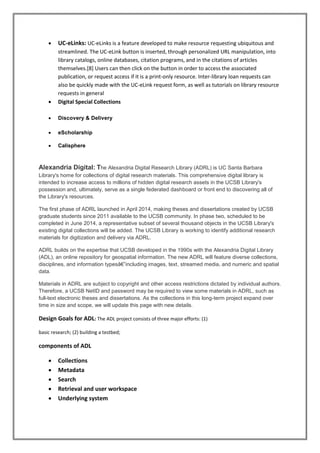  UC-eLinks: UC-eLinks is a feature developed to make resource requesting ubiquitous and
streamlined. The UC-eLink button is inserted, through personalized URL manipulation, into
library catalogs, online databases, citation programs, and in the citations of articles
themselves.[8] Users can then click on the button in order to access the associated
publication, or request access if it is a print-only resource. Inter-library loan requests can
also be quickly made with the UC-eLink request form, as well as tutorials on library resource
requests in general
 Digital Special Collections
 Discovery & Delivery
 eScholarship
 Calisphere
Alexandria Digital: The Alexandria Digital Research Library (ADRL) is UC Santa Barbara
Library's home for collections of digital research materials. This comprehensive digital library is
intended to increase access to millions of hidden digital research assets in the UCSB Library's
possession and, ultimately, serve as a single federated dashboard or front end to discovering all of
the Library's resources.
The first phase of ADRL launched in April 2014, making theses and dissertations created by UCSB
graduate students since 2011 available to the UCSB community. In phase two, scheduled to be
completed in June 2014, a representative subset of several thousand objects in the UCSB Library's
existing digital collections will be added. The UCSB Library is working to identify additional research
materials for digitization and delivery via ADRL.
ADRL builds on the expertise that UCSB developed in the 1990s with the Alexandria Digital Library
(ADL), an online repository for geospatial information. The new ADRL will feature diverse collections,
disciplines, and information typesâ€”including images, text, streamed media, and numeric and spatial
data.
Materials in ADRL are subject to copyright and other access restrictions dictated by individual authors.
Therefore, a UCSB NetID and password may be required to view some materials in ADRL, such as
full-text electronic theses and dissertations. As the collections in this long-term project expand over
time in size and scope, we will update this page with new details.
Design Goals for ADL: The ADL project consists of three major efforts: (1)
basic research; (2) building a testbed;
components of ADL
 Collections
 Metadata
 Search
 Retrieval and user workspace
 Underlying system
 