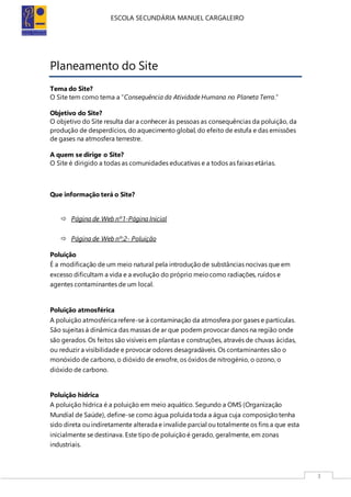 ESCOLA SECUNDÁRIA MANUEL CARGALEIRO
3
Planeamento do Site
Tema do Site?
O Site tem como tema a “Consequência da Atividade Humana no Planeta Terra.”
Objetivo do Site?
O objetivo do Site resulta dar a conhecer às pessoas as consequências da poluição, da
produção de desperdícios, do aquecimento global, do efeito de estufa e das emissões
de gases na atmosfera terrestre.
A quem se dirige o Site?
O Site é dirigido a todas as comunidades educativas e a todos as faixas etárias.
Que informação terá o Site?
 Página de Web nº1-Página Inicial
 Página de Web nº:2- Poluição
Poluição
É a modificação de um meio natural pela introduçãode substâncias nocivas que em
excesso dificultam a vida e a evolução do próprio meiocomo radiações, ruídos e
agentes contaminantes de um local.
Poluição atmosférica
A poluição atmosférica refere-se à contaminação da atmosfera por gases e partículas.
São sujeitas à dinâmica das massas de ar que podem provocar danos na região onde
são gerados. Os feitos são visíveis em plantas e construções, através de chuvas ácidas,
ou reduzir a visibilidade e provocar odores desagradáveis. Os contaminantes são o
monóxido de carbono, o dióxido de enxofre, os óxidos de nitrogénio, o ozono, o
dióxido de carbono.
Poluição hídrica
A poluição hídrica é a poluição em meio aquático. Segundo a OMS (Organização
Mundial de Saúde), define-se como água poluída toda a água cuja composiçãotenha
sido direta ou indiretamente alterada e invalide parcial ou totalmente os fins a que esta
inicialmente se destinava. Este tipo de poluiçãoé gerado, geralmente, em zonas
industriais.
 